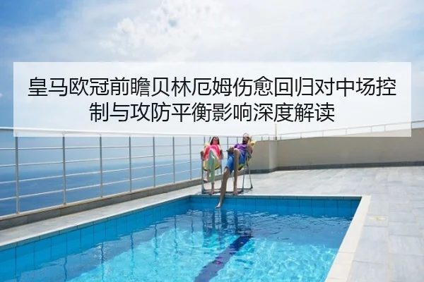 皇马欧冠前瞻贝林厄姆伤愈回归对中场控制与攻防平衡影响深度解读